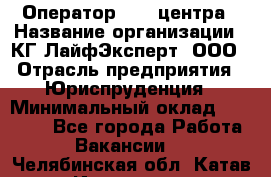 Оператор Call-центра › Название организации ­ КГ ЛайфЭксперт, ООО › Отрасль предприятия ­ Юриспруденция › Минимальный оклад ­ 40 000 - Все города Работа » Вакансии   . Челябинская обл.,Катав-Ивановск г.